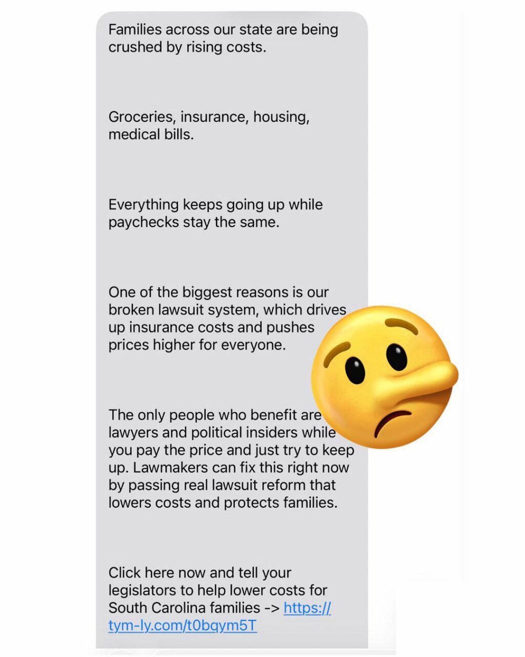 Are you tired of getting these spam text messages about “tort reform”? You should be. They want you to think this is a grassroots movement to help South Carolina families. It’s not. These spam texts are paid for by big business interests — including insurance, trucking and manufacturing groups — working through their “political strategists” to sell a corporate agenda to the public. 

The truth is, “tort reform” is just a polished slogan for rigging the rules for big corporations and their out-of-state insurance companies, so they can dodge accountability while our families get stuck with the bill. Don’t buy the spin. These spam texts are not grassroots — just big business pressure campaigns designed to increase profits and weaken accountability. And when accountability gets weaker, it’s families, children, consumers, and taxpayers who pay the price.